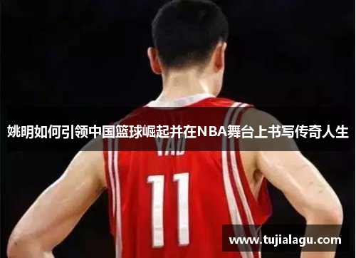 姚明如何引领中国篮球崛起并在NBA舞台上书写传奇人生