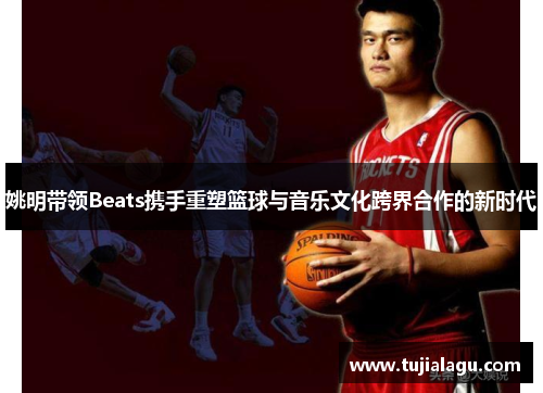 姚明带领Beats携手重塑篮球与音乐文化跨界合作的新时代